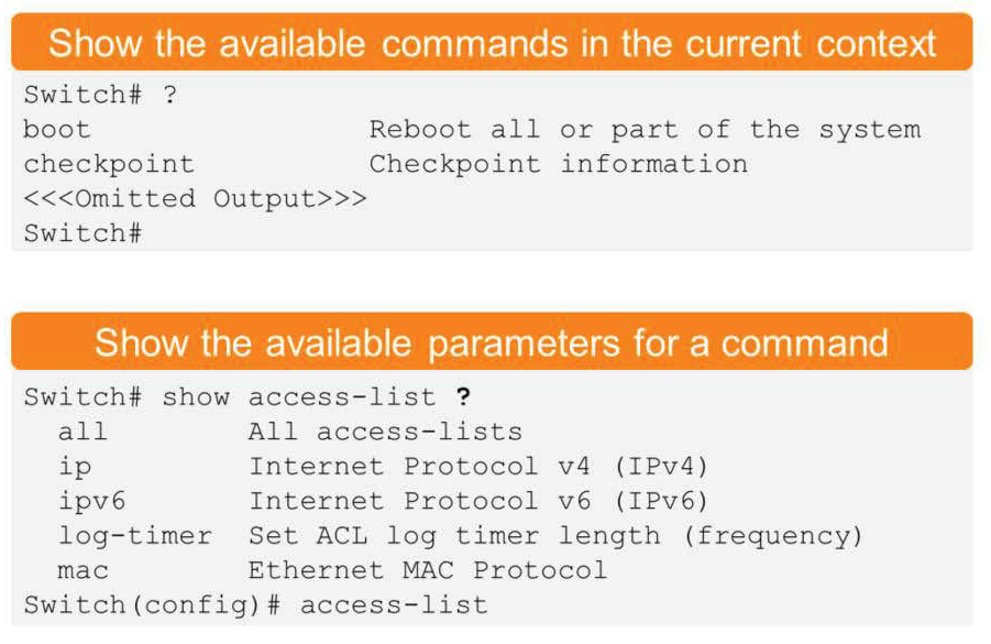 Show the available commands in the current context
Switch# ?
boot
Reboot all or part of the system
checkpoint
Checkpoint information
t ted
Output>>>
Switch#
Show the available parameters for a command
Switch# show access—list ?
all
ip
ipv6
All access—lists
Internet Protocol v4 (IPv4)
Internet Protocol v6 (IPv6)
log—timer Set ACL log timer length (frequency)
mac
Ethernet MAC Protocol
Switch (config) # access—list