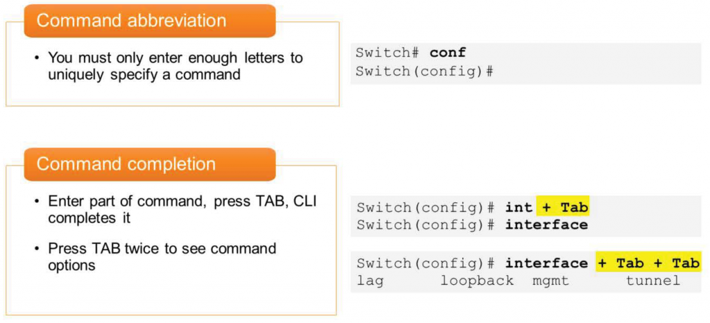 Command abbreviation
• You must only enter enough letters to
uniquely specify a command
Command completion
• Enter part of command, press TAB,
completes it
• Press TAB twice to see command
options
CLI
Swi tch# conf
Switch (config) #
Switch (config) #
int + Tab
Switch (config) #
Switch (config) #
interface
interface + Tab + Tab
lag
loopback
mgmt
tunnel